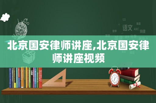 北京國(guó)安律師講座,北京國(guó)安律師講座視頻