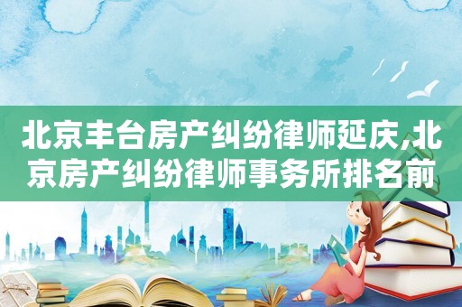 北京豐臺(tái)房產(chǎn)糾紛律師延慶,北京房產(chǎn)糾紛律師事務(wù)所排名前十名