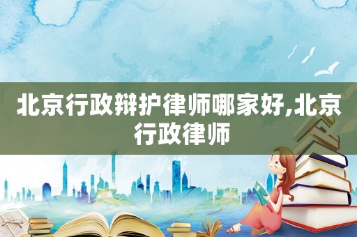 北京行政辯護律師哪家好,北京 行政律師