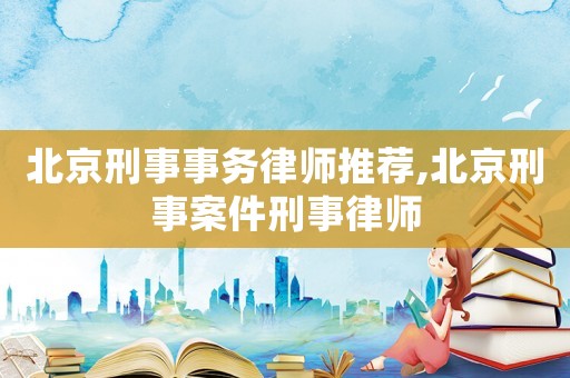北京刑事事務(wù)律師推薦,北京刑事案件刑事律師