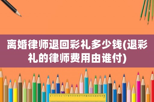 離婚律師退回彩禮多少錢(退彩禮的律師費(fèi)用由誰(shuí)付)