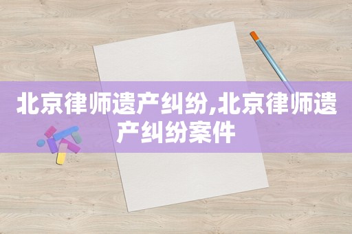 北京律師遺產(chǎn)糾紛,北京律師遺產(chǎn)糾紛案件