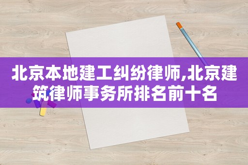 北京本地建工糾紛律師,北京建筑律師事務(wù)所排名前十名