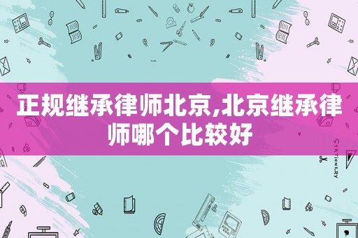 正規(guī)繼承律師北京,北京繼承律師哪個(gè)比較好
