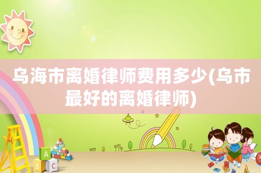 烏海市離婚律師費用多少(烏市最好的離婚律師)
