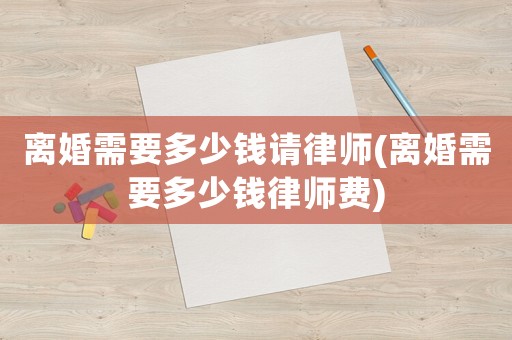 離婚需要多少錢(qián)請(qǐng)律師(離婚需要多少錢(qián)律師費(fèi))