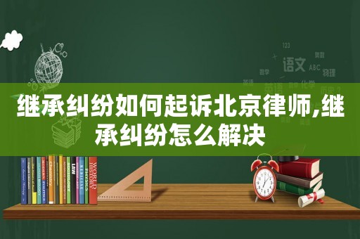 繼承糾紛如何起訴北京律師,繼承糾紛怎么解決