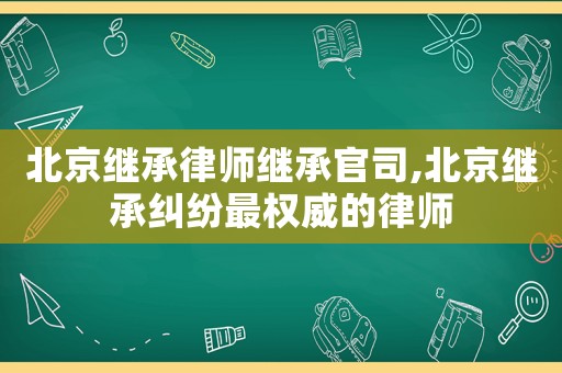 北京繼承律師繼承官司,北京繼承糾紛最權(quán)威的律師