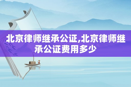 北京律師繼承公證,北京律師繼承公證費(fèi)用多少