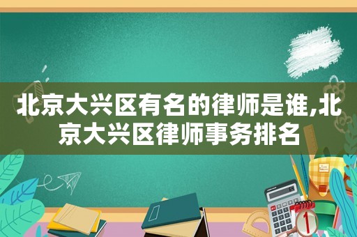 北京大興區(qū)有名的律師是誰(shuí),北京大興區(qū)律師事務(wù)排名
