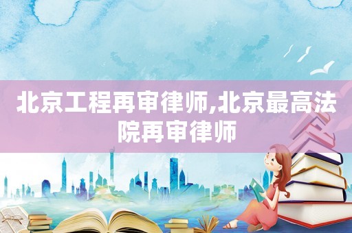 北京工程再審律師,北京最高法院再審律師