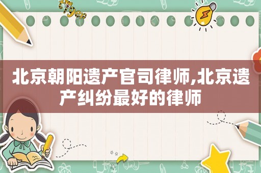 北京朝陽(yáng)遺產(chǎn)官司律師,北京遺產(chǎn)糾紛最好的律師