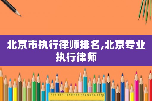 北京市執(zhí)行律師排名,北京專業(yè)執(zhí)行律師