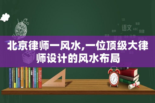 北京律師一風(fēng)水,一位頂級大律師設(shè)計的風(fēng)水布局