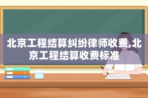 北京工程結(jié)算糾紛律師收費(fèi),北京工程結(jié)算收費(fèi)標(biāo)準(zhǔn)