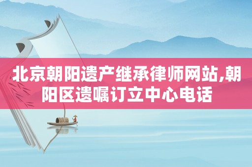 北京朝陽遺產(chǎn)繼承律師網(wǎng)站,朝陽區(qū)遺囑訂立中心電話