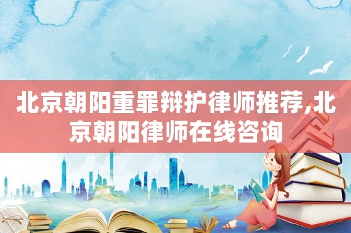 北京朝陽重罪辯護(hù)律師推薦,北京朝陽律師在線咨詢