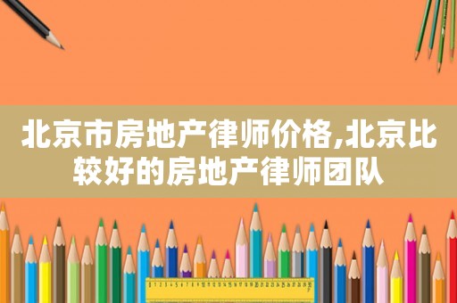 北京市房地產律師價格,北京比較好的房地產律師團隊