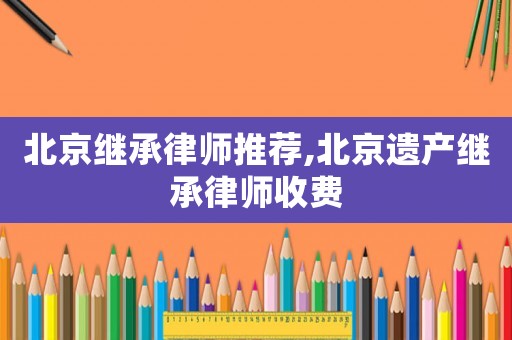 北京繼承律師推薦,北京遺產(chǎn)繼承律師收費(fèi)