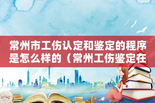 常州市工傷認(rèn)定和鑒定的程序是怎么樣的（常州工傷鑒定在哪做）
