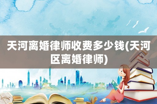 天河離婚律師收費多少錢(天河區(qū)離婚律師)