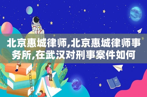 北京惠城律師,北京惠城律師事務(wù)所,在武漢對刑事案件如何