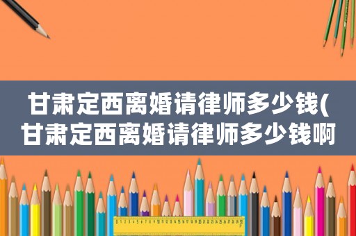 甘肅定西離婚請律師多少錢(甘肅定西離婚請律師多少錢啊)