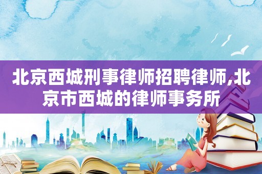 北京西城刑事律師招聘律師,北京市西城的律師事務所