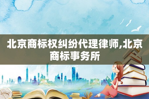 北京商標(biāo)權(quán)糾紛代理律師,北京商標(biāo)事務(wù)所