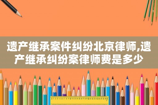 遺產(chǎn)繼承案件糾紛北京律師,遺產(chǎn)繼承糾紛案律師費(fèi)是多少