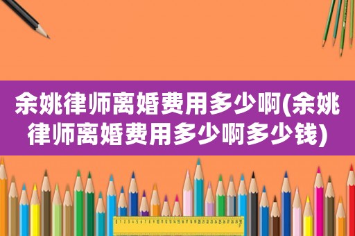 余姚律師離婚費(fèi)用多少啊(余姚律師離婚費(fèi)用多少啊多少錢)