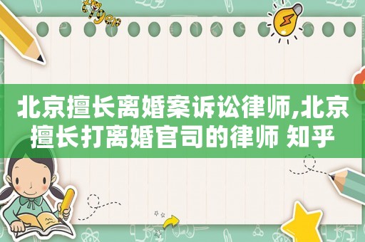 北京擅長離婚案訴訟律師,北京擅長打離婚官司的律師 知乎
