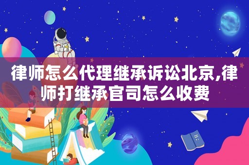 律師怎么代理繼承訴訟北京,律師打繼承官司怎么收費