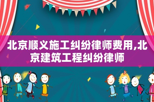 北京順義施工糾紛律師費(fèi)用,北京建筑工程糾紛律師