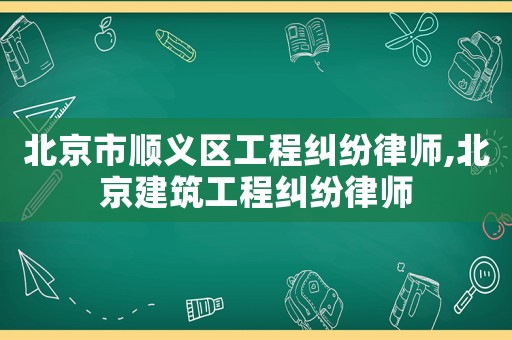 北京市順義區(qū)工程糾紛律師,北京建筑工程糾紛律師