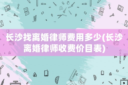 長沙找離婚律師費用多少(長沙離婚律師收費價目表)