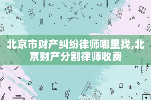北京市財(cái)產(chǎn)糾紛律師哪里找,北京財(cái)產(chǎn)分割律師收費(fèi)