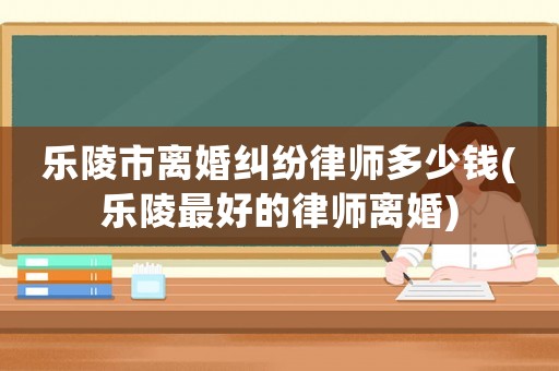 樂陵市離婚糾紛律師多少錢(樂陵最好的律師離婚)