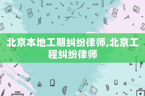 北京本地工期糾紛律師,北京工程糾紛律師