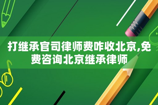 打繼承官司律師費(fèi)咋收北京,免費(fèi)咨詢北京繼承律師