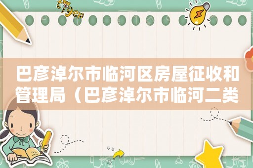 巴彥淖爾市臨河區(qū)房屋征收和管理局（巴彥淖爾市臨河二類居住用地拆遷補償標準）