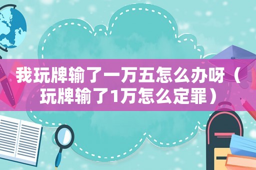 我玩牌輸了一萬五怎么辦呀（玩牌輸了1萬怎么定罪）