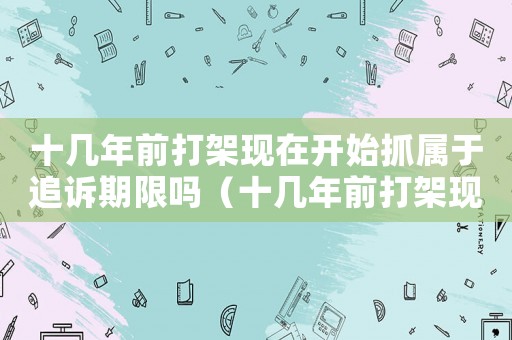 十幾年前打架現(xiàn)在開(kāi)始抓屬于追訴期限嗎（十幾年前打架現(xiàn)在怎么定罪）