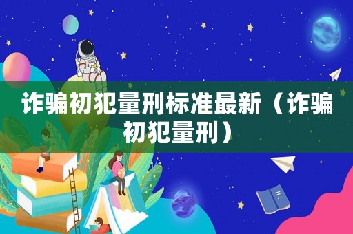 詐騙初犯量刑標準最新（詐騙初犯量刑）