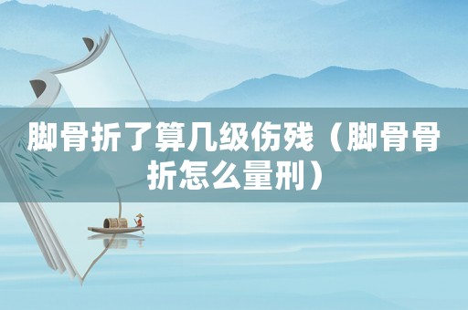 腳骨折了算幾級傷殘（腳骨骨折怎么量刑）