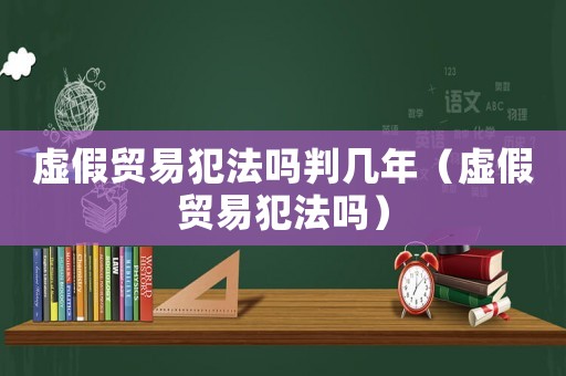 虛假貿(mào)易犯法嗎判幾年（虛假貿(mào)易犯法嗎）
