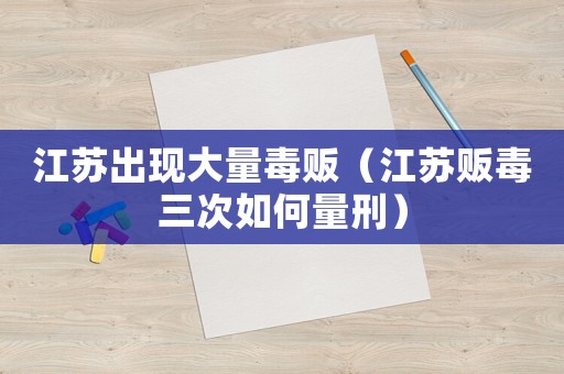 江蘇出現(xiàn)大量毒販（江蘇販毒三次如何量刑）