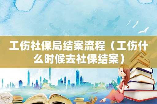 工傷社保局結(jié)案流程（工傷什么時候去社保結(jié)案）