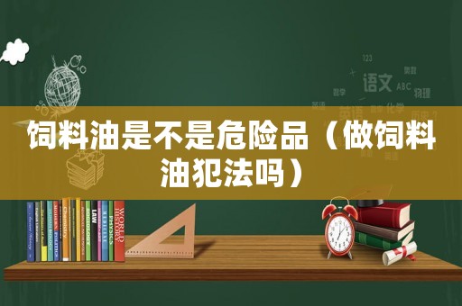 飼料油是不是危險(xiǎn)品（做飼料油犯法嗎）