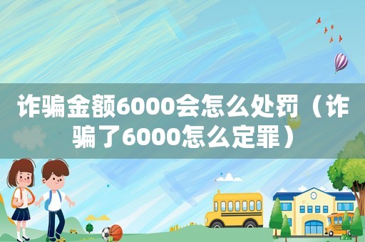 詐騙金額6000會(huì)怎么處罰（詐騙了6000怎么定罪）